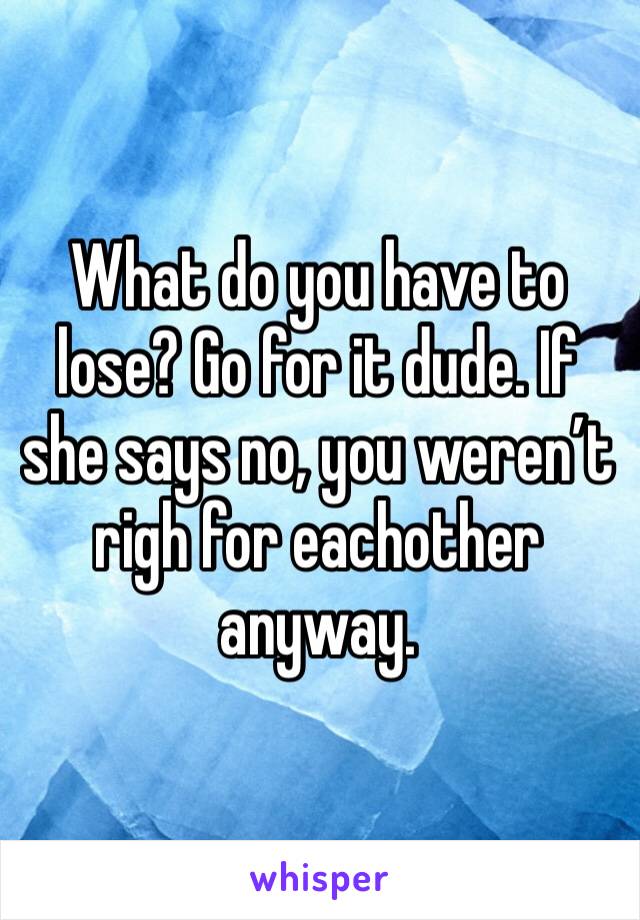 What do you have to lose? Go for it dude. If she says no, you weren’t righ for eachother anyway.