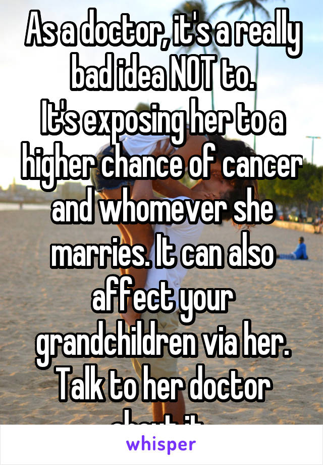 As a doctor, it's a really bad idea NOT to.
It's exposing her to a higher chance of cancer and whomever she marries. It can also affect your grandchildren via her.
Talk to her doctor about it. 