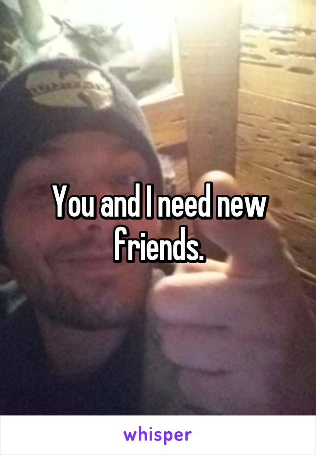 You and I need new friends.