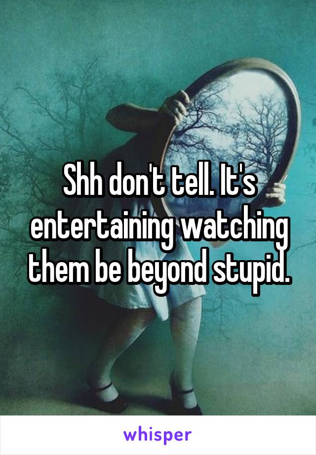 Shh don't tell. It's entertaining watching them be beyond stupid.