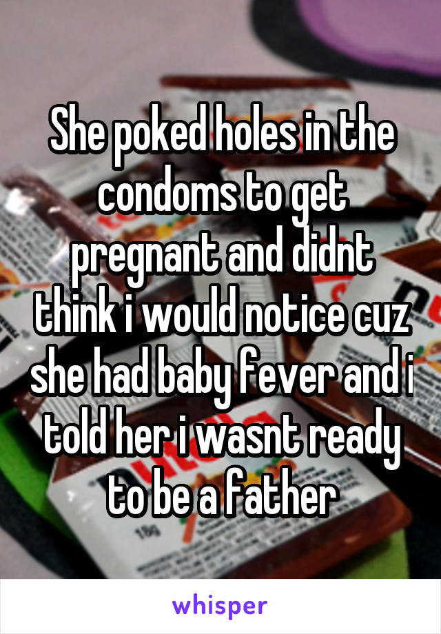 She poked holes in the condoms to get pregnant and didnt think i would notice cuz she had baby fever and i told her i wasnt ready to be a father