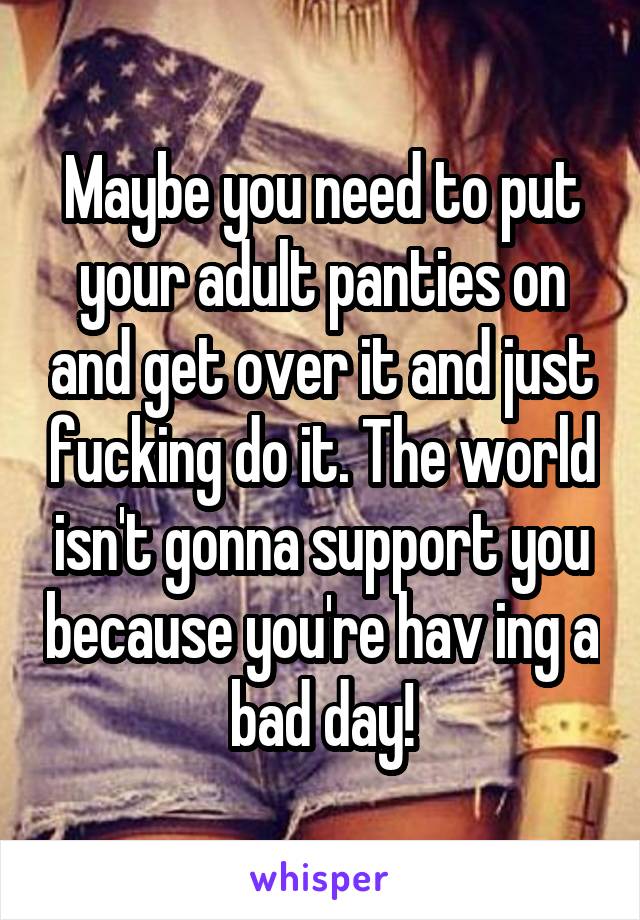 Maybe you need to put your adult panties on and get over it and just fucking do it. The world isn't gonna support you because you're hav ing a bad day!
