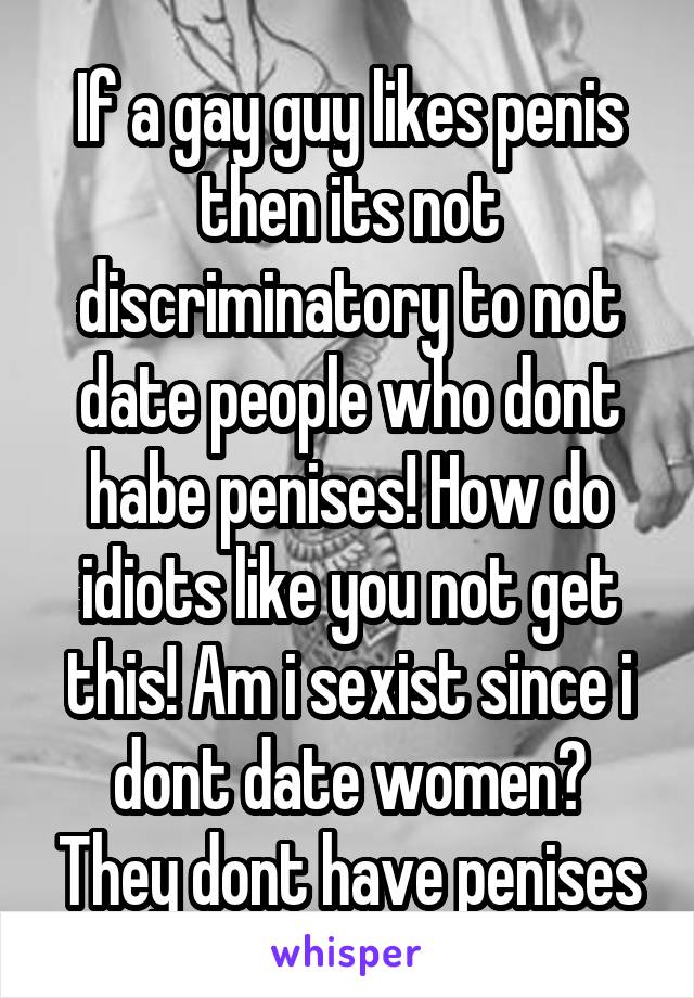 If a gay guy likes penis then its not discriminatory to not date people who dont habe penises! How do idiots like you not get this! Am i sexist since i dont date women? They dont have penises