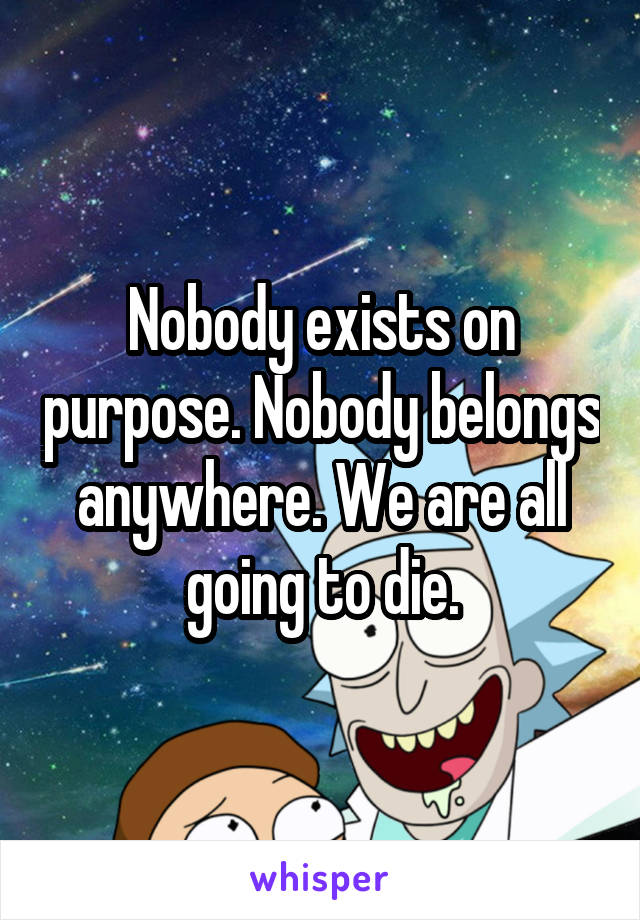 Nobody exists on purpose. Nobody belongs anywhere. We are all going to die.