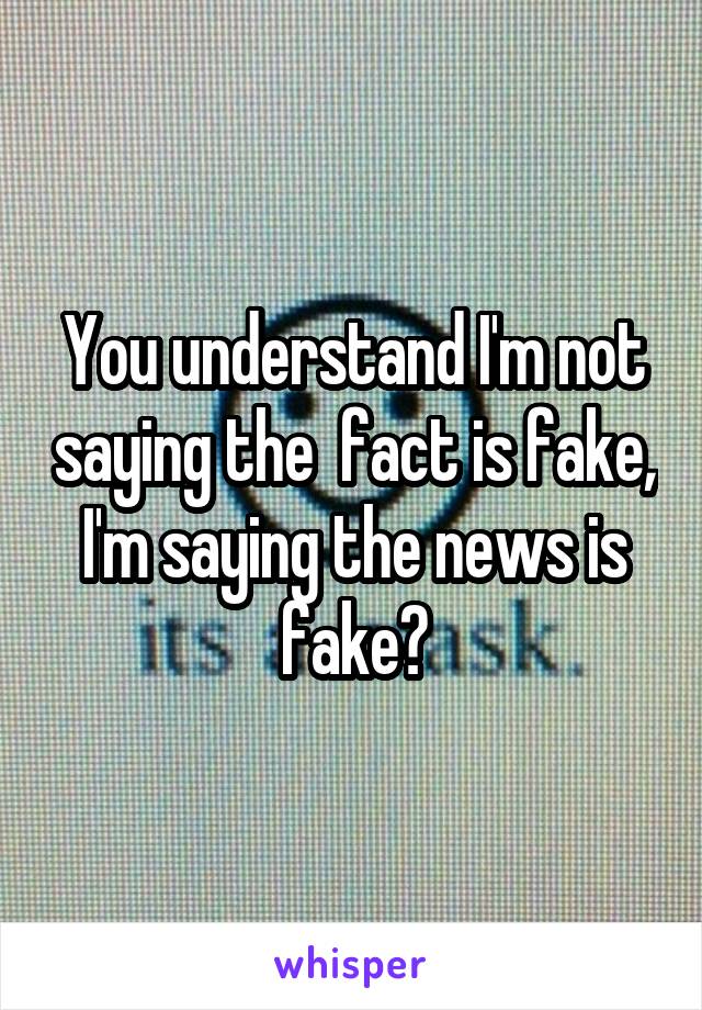 You understand I'm not saying the  fact is fake, I'm saying the news is fake?