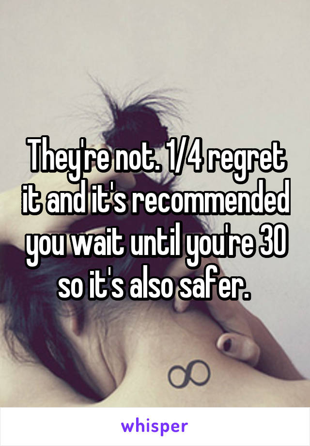 They're not. 1/4 regret it and it's recommended you wait until you're 30 so it's also safer. 