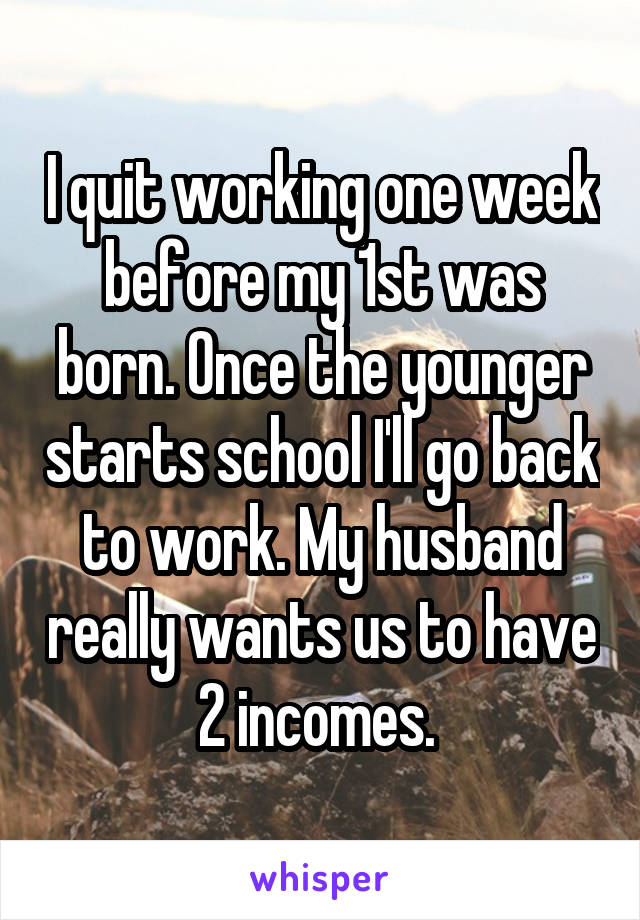 I quit working one week before my 1st was born. Once the younger starts school I'll go back to work. My husband really wants us to have 2 incomes. 
