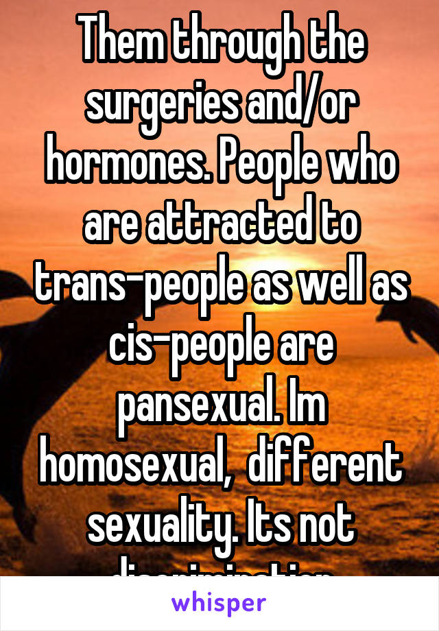 Them through the surgeries and/or hormones. People who are attracted to trans-people as well as cis-people are pansexual. Im homosexual,  different sexuality. Its not discrimination