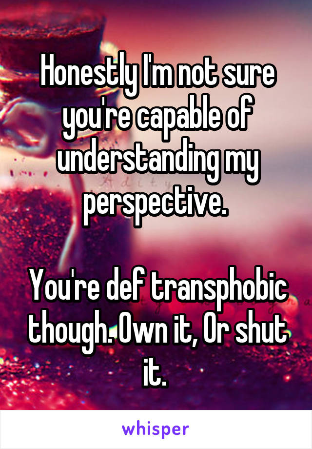 Honestly I'm not sure you're capable of understanding my perspective. 

You're def transphobic though. Own it, Or shut it. 