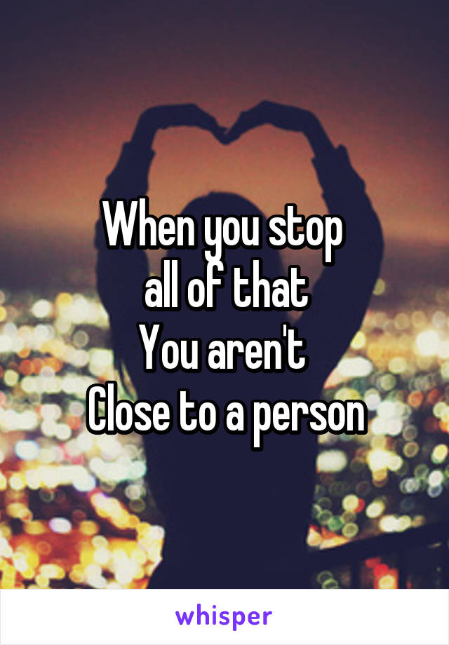 When you stop 
all of that
You aren't 
Close to a person