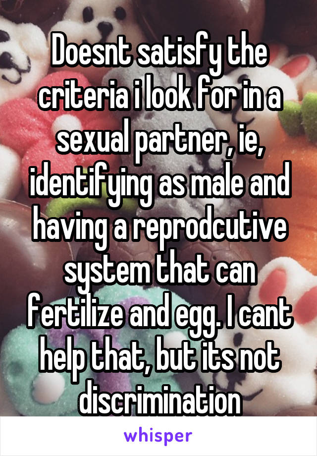 Doesnt satisfy the criteria i look for in a sexual partner, ie, identifying as male and having a reprodcutive system that can fertilize and egg. I cant help that, but its not discrimination