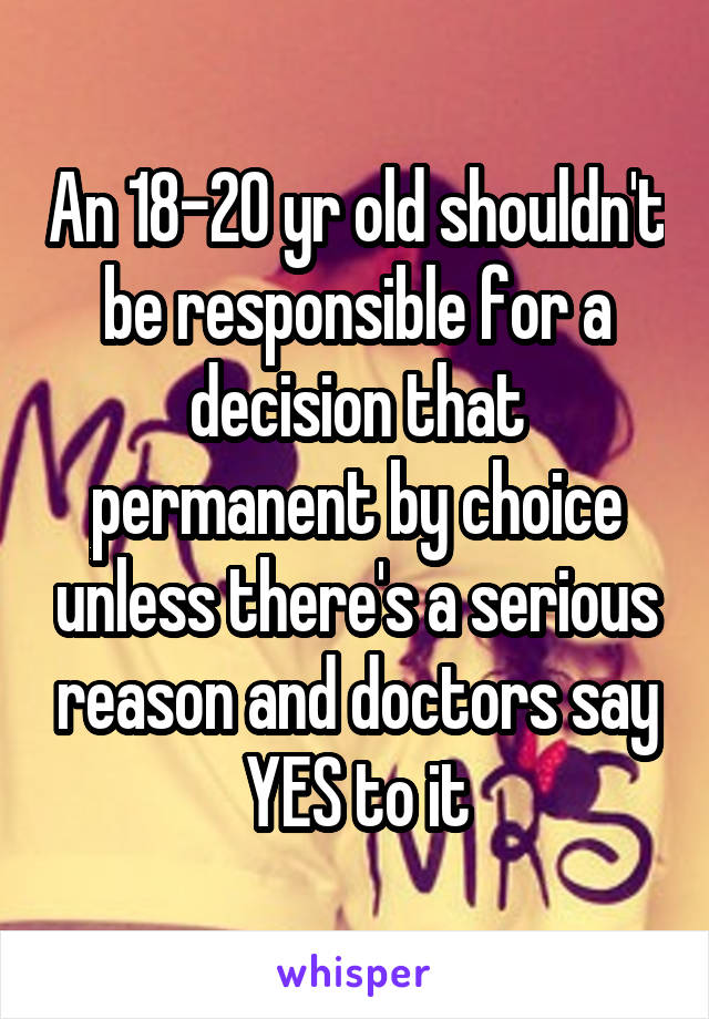An 18-20 yr old shouldn't be responsible for a decision that permanent by choice unless there's a serious reason and doctors say YES to it