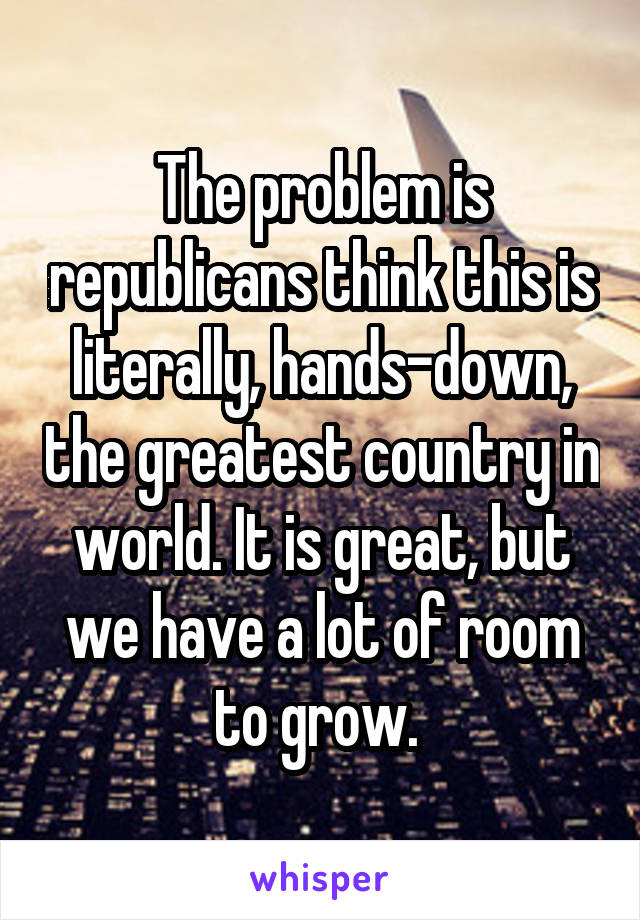 The problem is republicans think this is literally, hands-down, the greatest country in world. It is great, but we have a lot of room to grow. 
