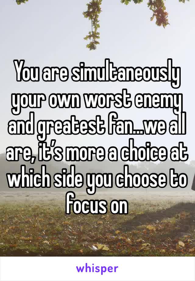 You are simultaneously your own worst enemy and greatest fan...we all are, it’s more a choice at which side you choose to focus on