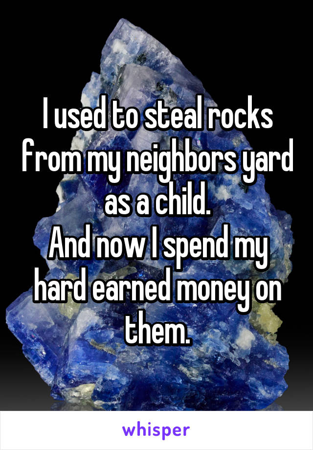 I used to steal rocks from my neighbors yard as a child.
And now I spend my hard earned money on them.
