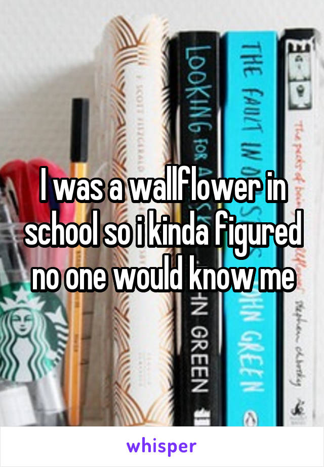 I was a wallflower in school so i kinda figured no one would know me