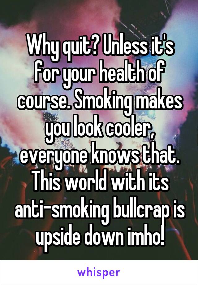 Why quit? Unless it's for your health of course. Smoking makes you look cooler, everyone knows that. This world with its anti-smoking bullcrap is upside down imho!