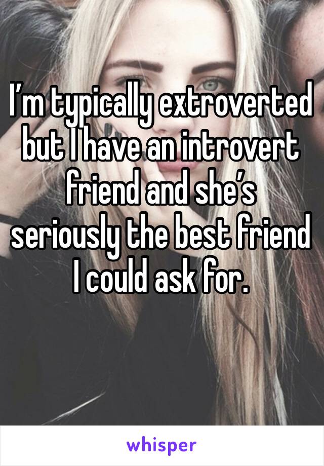 I’m typically extroverted but I have an introvert friend and she’s seriously the best friend I could ask for.