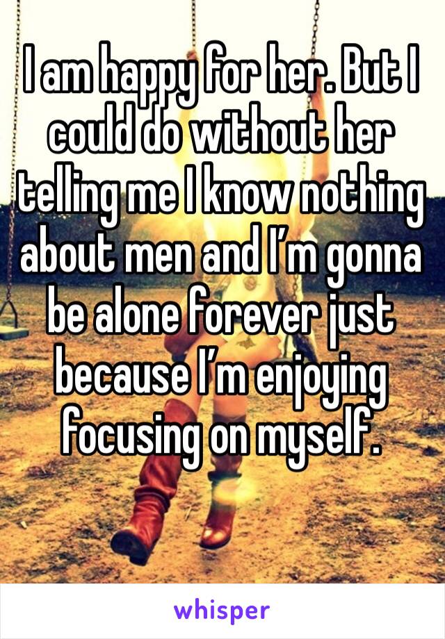 I am happy for her. But I could do without her telling me I know nothing about men and I’m gonna be alone forever just because I’m enjoying focusing on myself. 