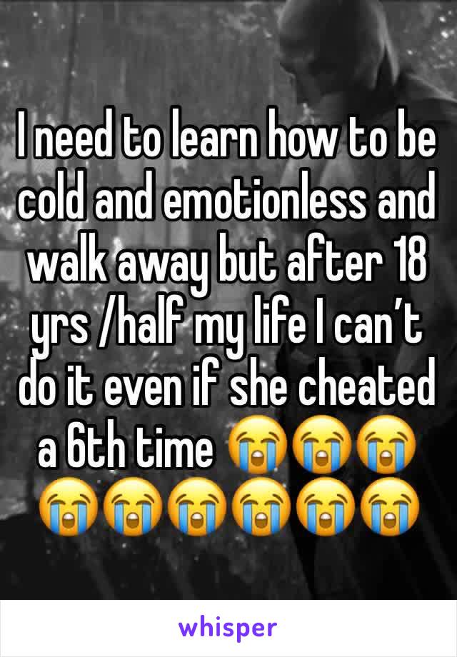 I need to learn how to be cold and emotionless and walk away but after 18 yrs /half my life I can’t do it even if she cheated a 6th time 😭😭😭😭😭😭😭😭😭