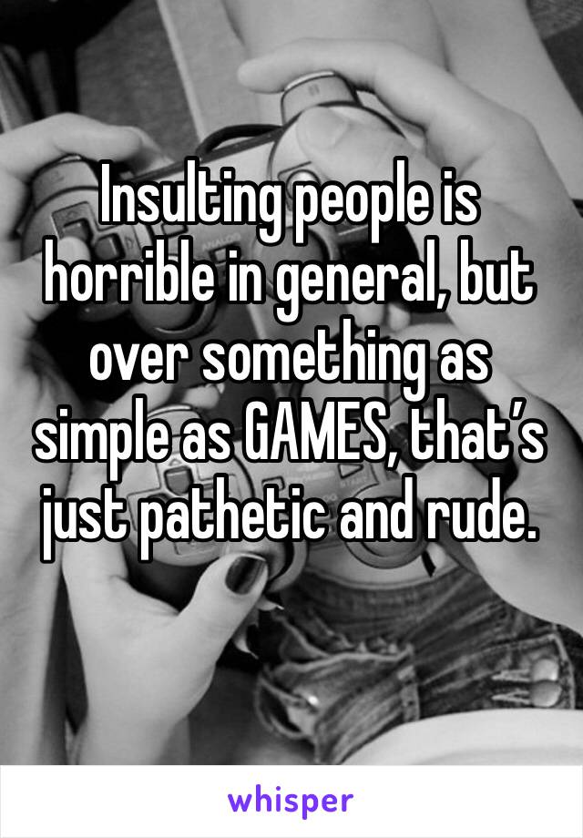 Insulting people is horrible in general, but over something as simple as GAMES, that’s just pathetic and rude.
