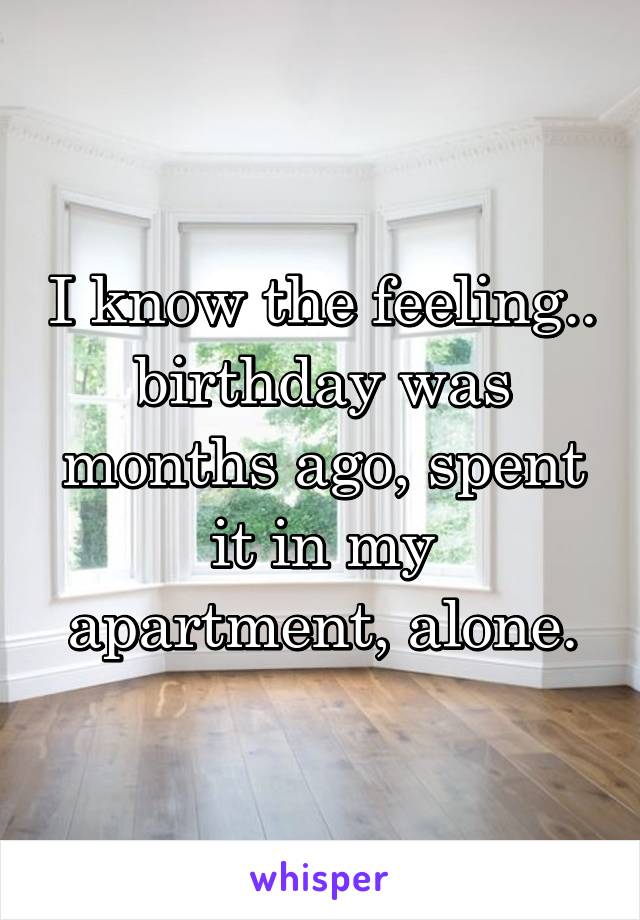 I know the feeling.. birthday was months ago, spent it in my apartment, alone.