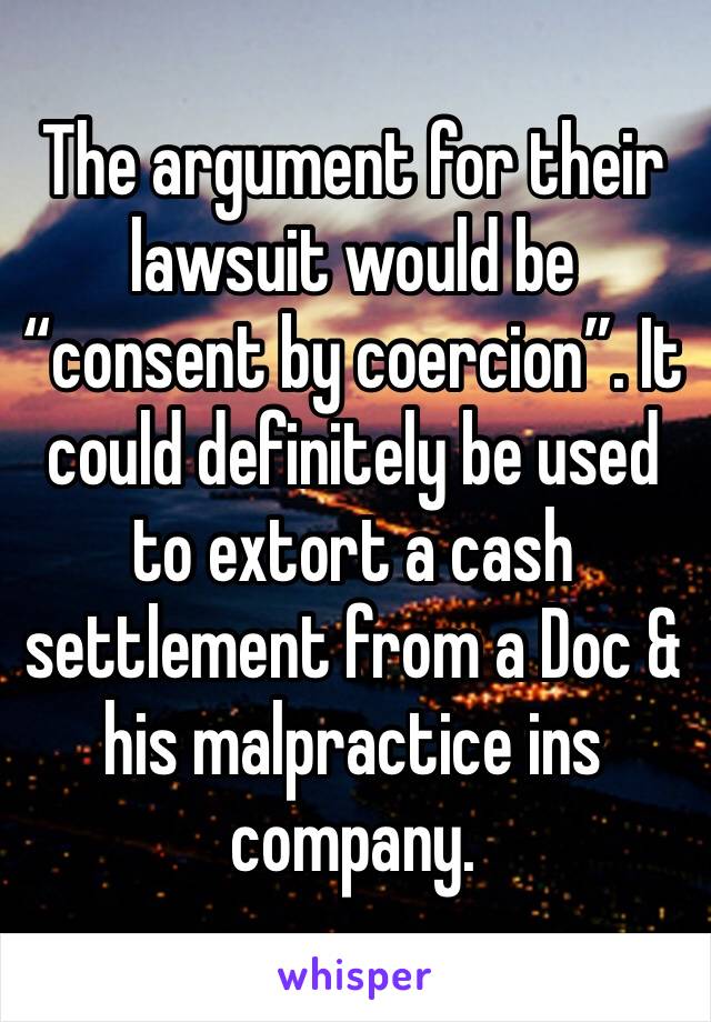 The argument for their lawsuit would be “consent by coercion”. It could definitely be used to extort a cash settlement from a Doc & his malpractice ins company. 