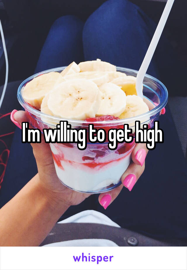 I'm willing to get high 