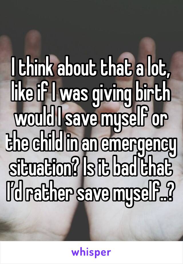 I think about that a lot, like if I was giving birth would I save myself or the child in an emergency situation? Is it bad that I’d rather save myself..?