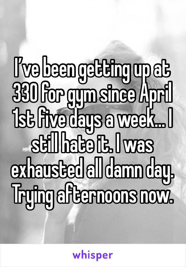 I’ve been getting up at 330 for gym since April 1st five days a week... I still hate it. I was exhausted all damn day. Trying afternoons now. 