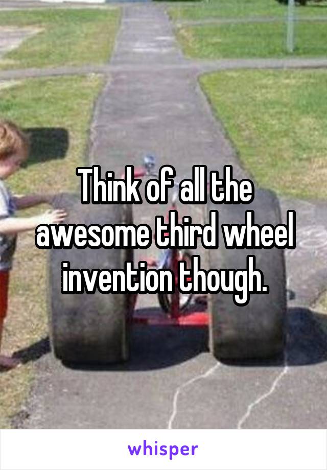 Think of all the awesome third wheel invention though.