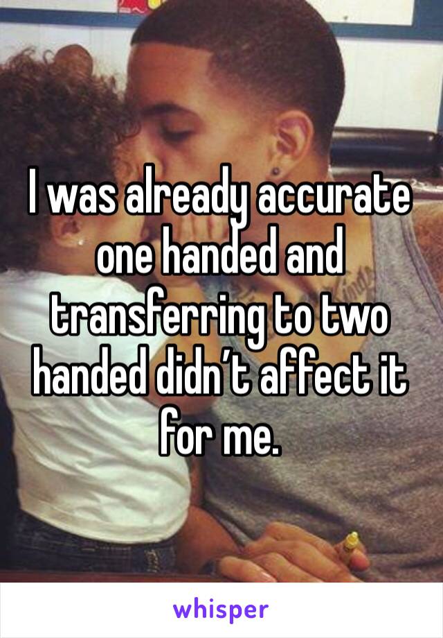 I was already accurate one handed and transferring to two handed didn’t affect it for me. 