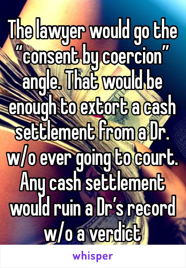 The lawyer would go the “consent by coercion” angle. That would be enough to extort a cash settlement from a Dr. w/o ever going to court. Any cash settlement would ruin a Dr’s record w/o a verdict