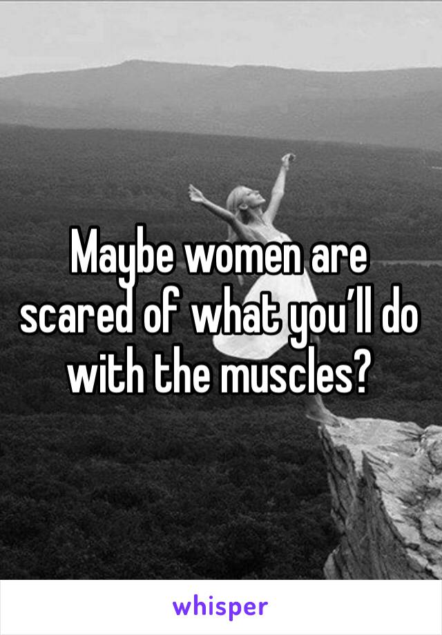 Maybe women are scared of what you’ll do with the muscles? 