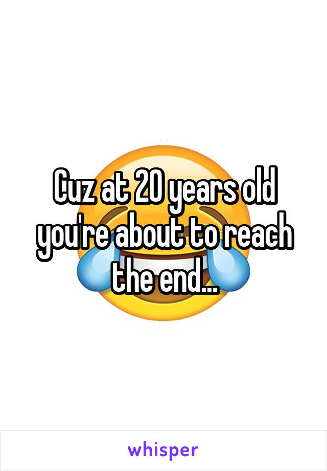 Cuz at 20 years old you're about to reach the end...