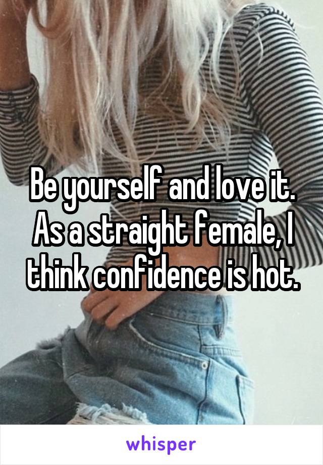 Be yourself and love it. As a straight female, I think confidence is hot.
