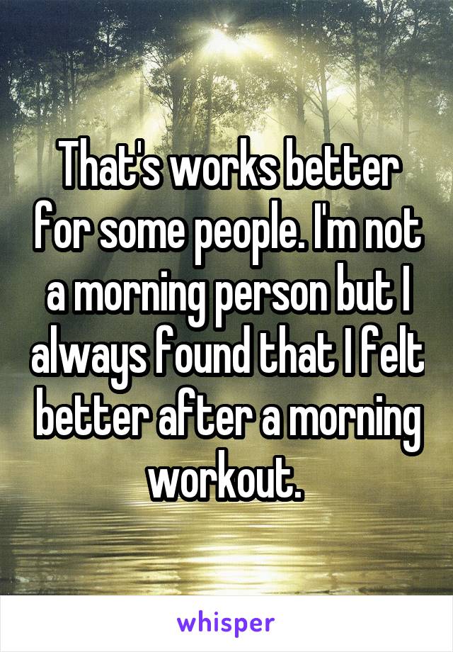 That's works better for some people. I'm not a morning person but I always found that I felt better after a morning workout. 