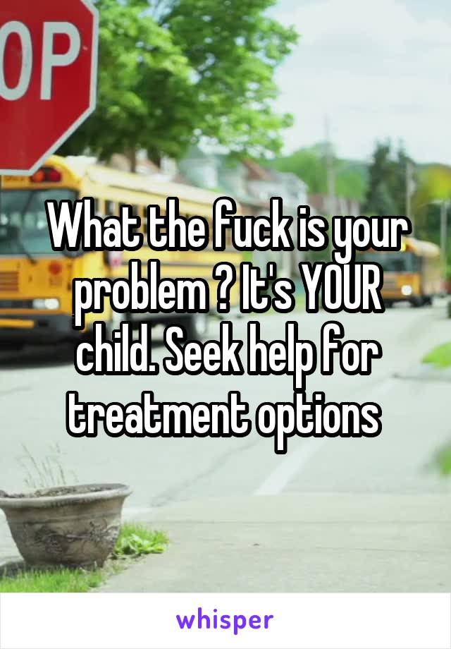 What the fuck is your problem ? It's YOUR child. Seek help for treatment options 