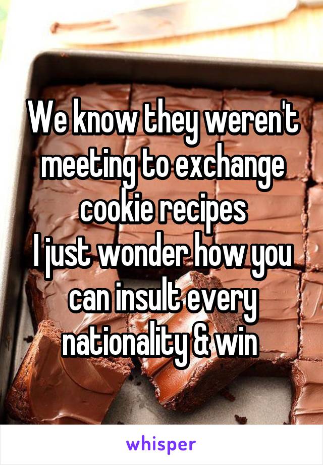 We know they weren't meeting to exchange cookie recipes
I just wonder how you can insult every nationality & win 