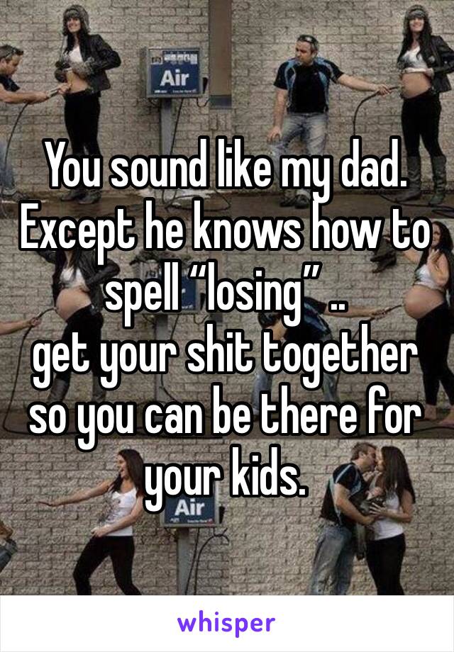 You sound like my dad. Except he knows how to spell “losing” .. 
get your shit together so you can be there for your kids. 