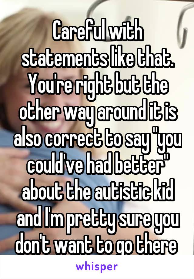 Careful with statements like that. You're right but the other way around it is also correct to say "you could've had better" about the autistic kid and I'm pretty sure you don't want to go there 