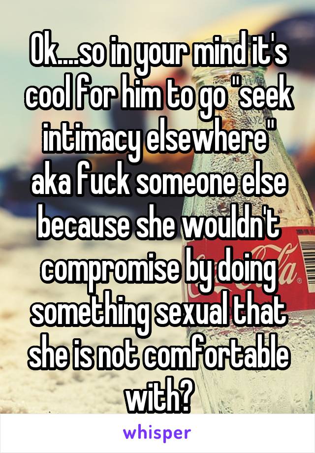 Ok....so in your mind it's cool for him to go "seek intimacy elsewhere" aka fuck someone else because she wouldn't compromise by doing something sexual that she is not comfortable with?