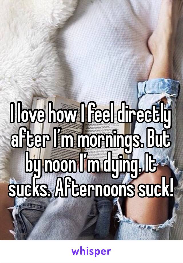 I love how I feel directly after I’m mornings. But by noon I’m dying. It sucks. Afternoons suck!