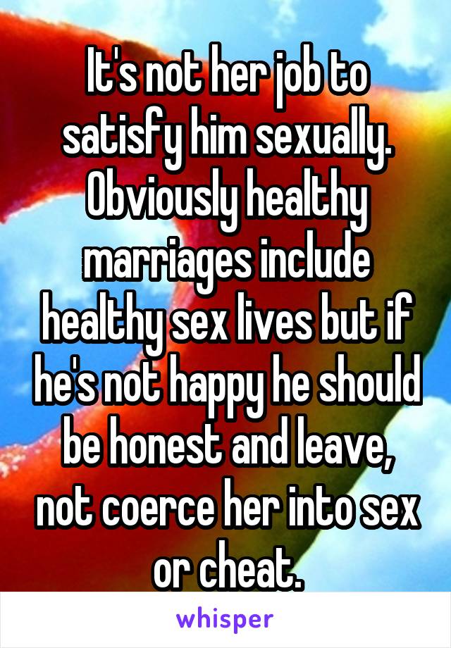 It's not her job to satisfy him sexually. Obviously healthy marriages include healthy sex lives but if he's not happy he should be honest and leave, not coerce her into sex or cheat.