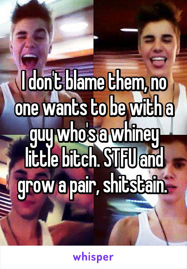 I don't blame them, no one wants to be with a guy who's a whiney little bitch. STFU and grow a pair, shitstain. 