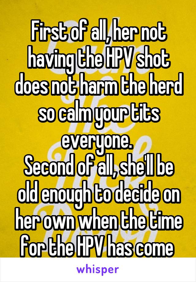 First of all, her not having the HPV shot does not harm the herd so calm your tits everyone. 
Second of all, she'll be old enough to decide on her own when the time for the HPV has come 