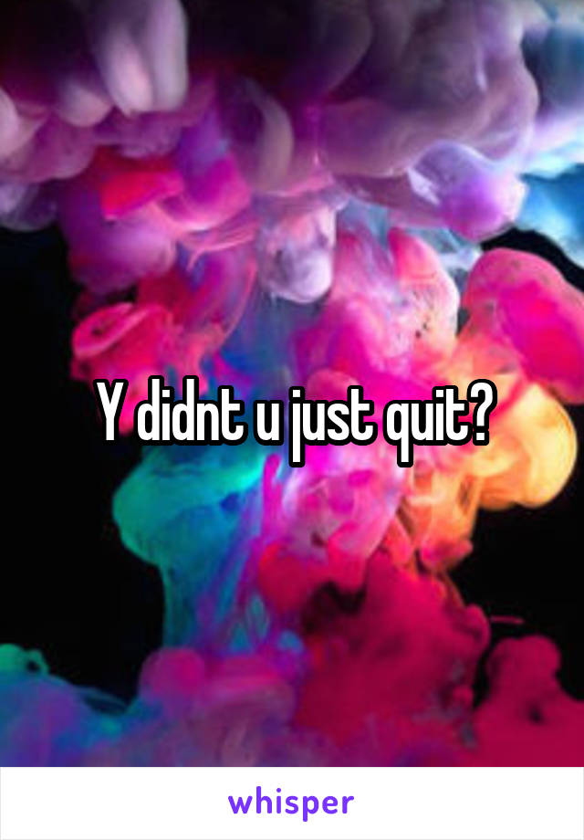 Y didnt u just quit?