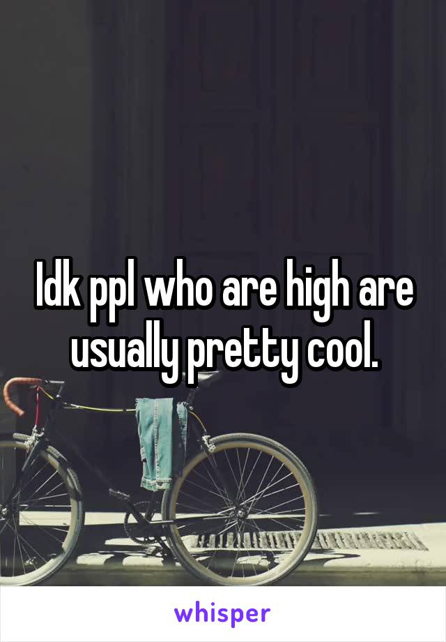 Idk ppl who are high are usually pretty cool.