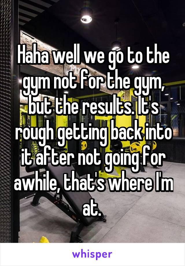 Haha well we go to the gym not for the gym, but the results. It's rough getting back into it after not going for awhile, that's where I'm at. 