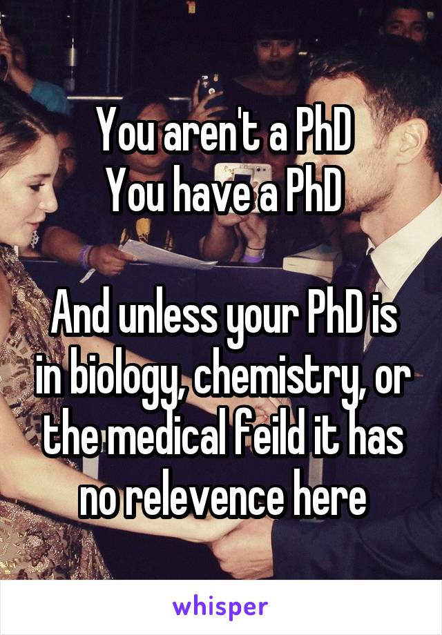 You aren't a PhD
You have a PhD

And unless your PhD is in biology, chemistry, or the medical feild it has no relevence here